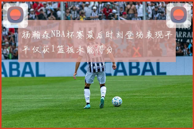 杨瀚森NBA杯赛最后时刻登场表现平平仅获1篮板未能得分