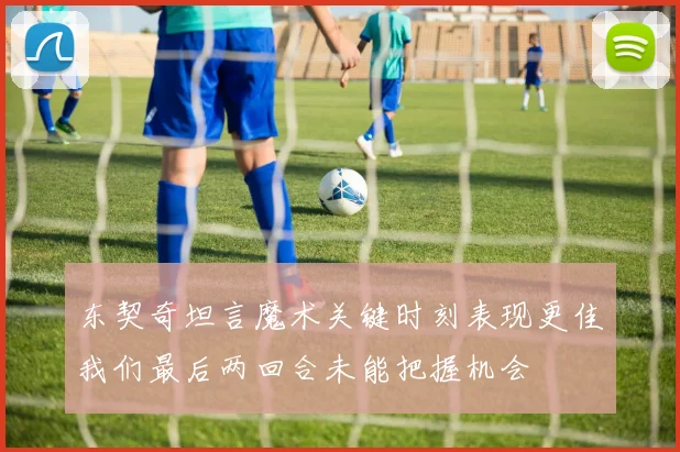 东契奇坦言魔术关键时刻表现更佳我们最后两回合未能把握机会