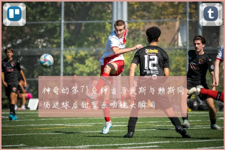 神奇的第71分钟吉马良斯与赖斯同场进球后甜蜜亲吻镜头瞬间