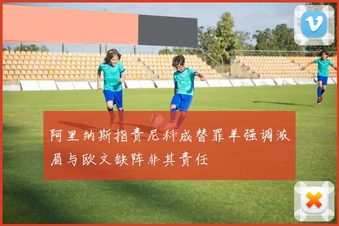 阿里纳斯指责尼科成替罪羊强调浓眉与欧文缺阵非其责任