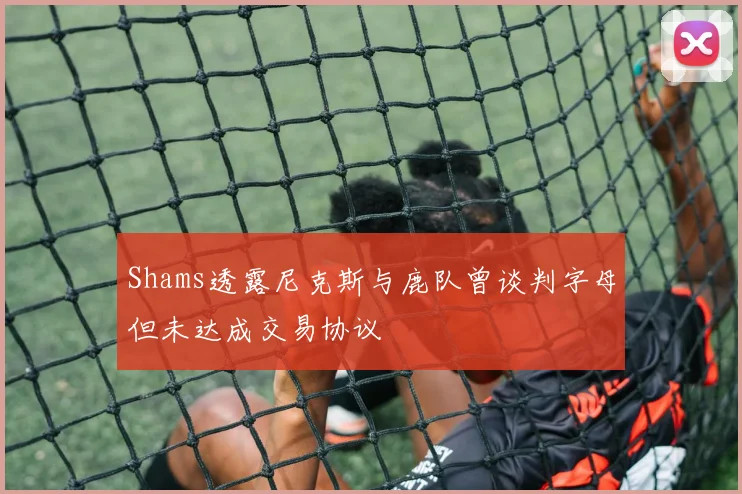 Shams透露尼克斯与鹿队曾谈判字母但未达成交易协议