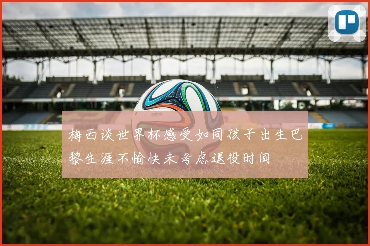 梅西谈世界杯感受如同孩子出生巴黎生涯不愉快未考虑退役时间