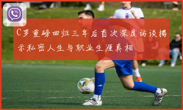 C罗重磅回归三年后首次深度访谈揭示私密人生与职业生涯真相