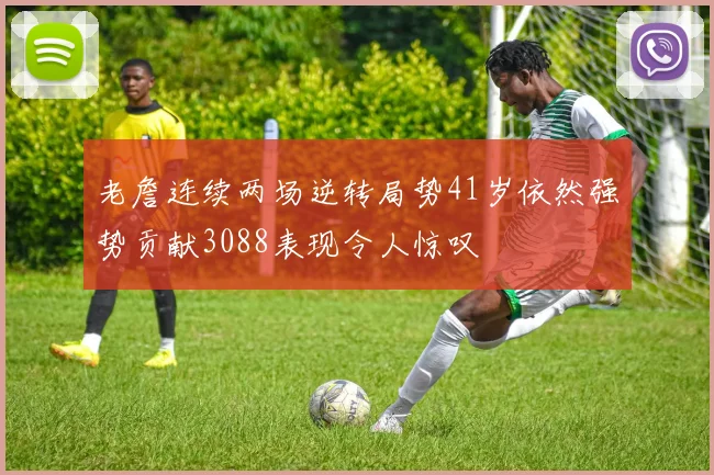 老詹连续两场逆转局势41岁依然强势贡献3088表现令人惊叹