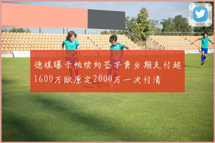 德媒曝于帕续约签字费分期支付超1600万欧原定2000万一次付清