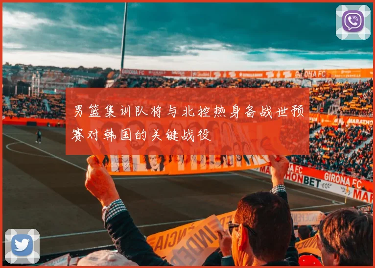 男篮集训队将与北控热身备战世预赛对韩国的关键战役