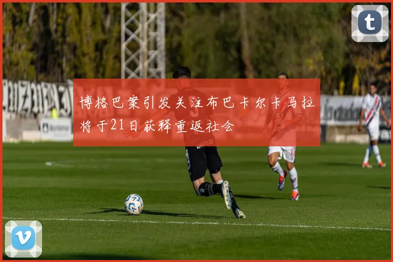 博格巴案引发关注布巴卡尔卡马拉将于21日获释重返社会
