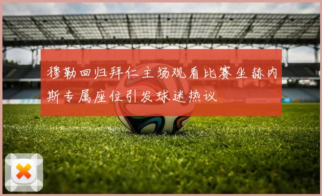 穆勒回归拜仁主场观看比赛坐赫内斯专属座位引发球迷热议