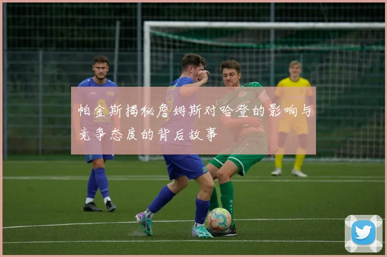 帕金斯揭秘詹姆斯对哈登的影响与竞争态度的背后故事