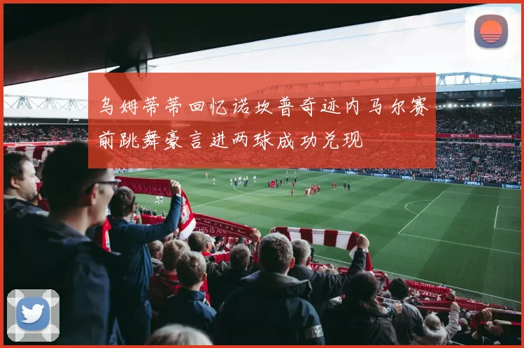 乌姆蒂蒂回忆诺坎普奇迹内马尔赛前跳舞豪言进两球成功兑现