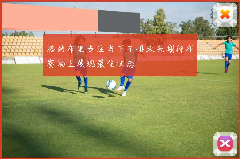格纳布里专注当下不惧未来期待在赛场上展现最佳状态