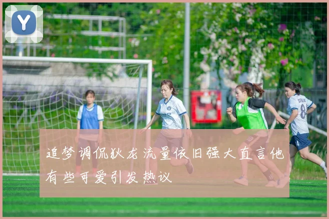 追梦调侃狄龙流量依旧强大直言他有些可爱引发热议