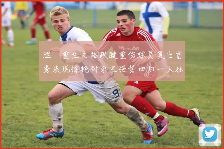 涅槃重生之路跟腱重伤球员复出首秀表现惊艳耐杀王强势回归一人独得30分以上