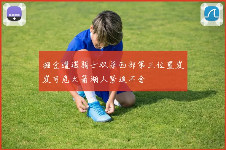 掘金遭遇骑士双杀西部第三位置岌岌可危火箭湖人紧追不舍