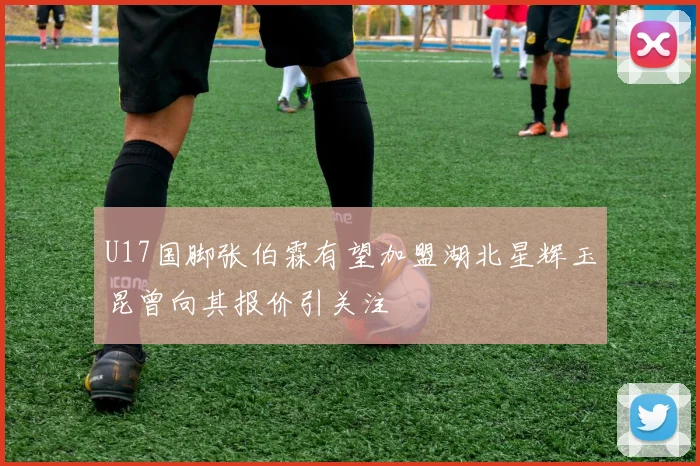 U17国脚张伯霖有望加盟湖北星辉玉昆曾向其报价引关注