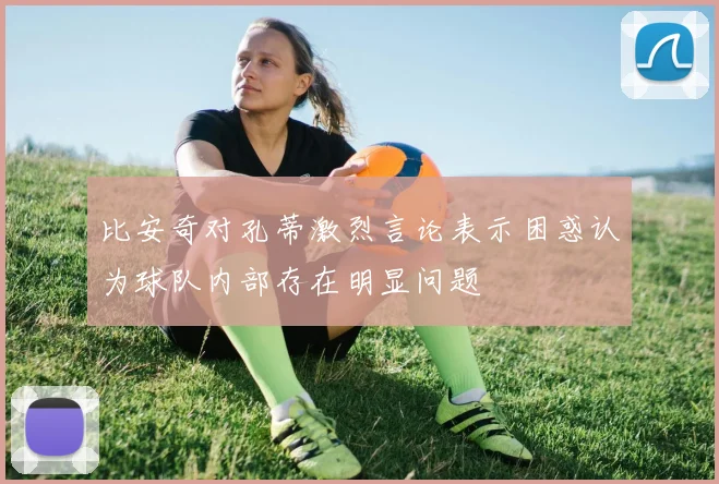 比安奇对孔蒂激烈言论表示困惑认为球队内部存在明显问题