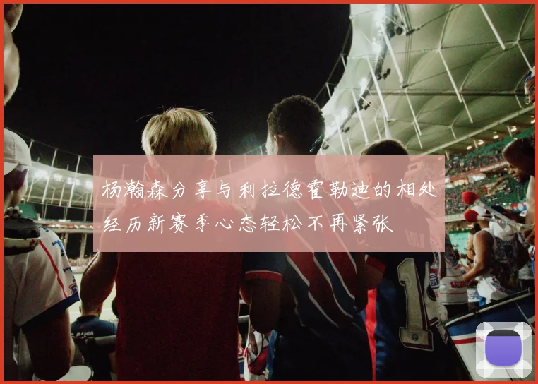 杨瀚森分享与利拉德霍勒迪的相处经历新赛季心态轻松不再紧张
