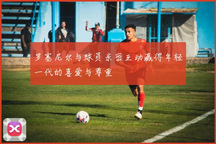 罗塞尼尔与球员亲密互动赢得年轻一代的喜爱与尊重