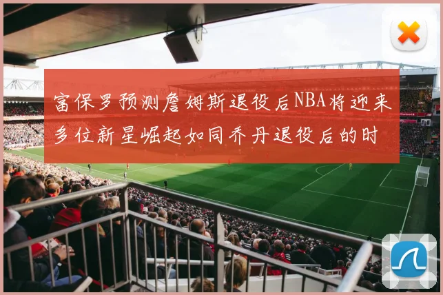 富保罗预测詹姆斯退役后NBA将迎来多位新星崛起如同乔丹退役后的时代