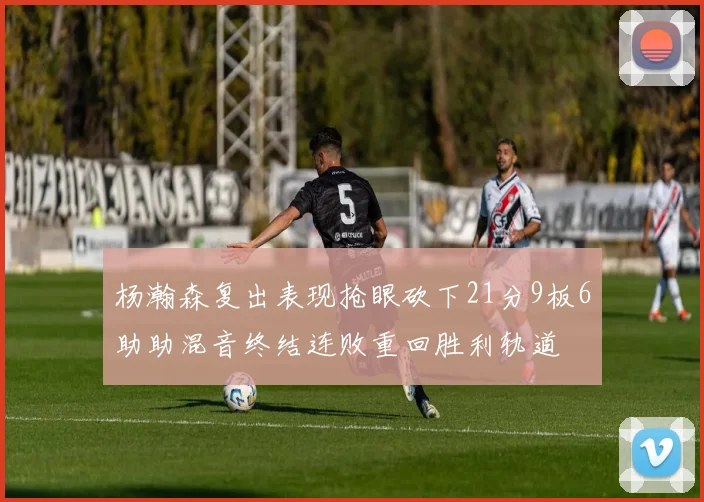 杨瀚森复出表现抢眼砍下21分9板6助助混音终结连败重回胜利轨道