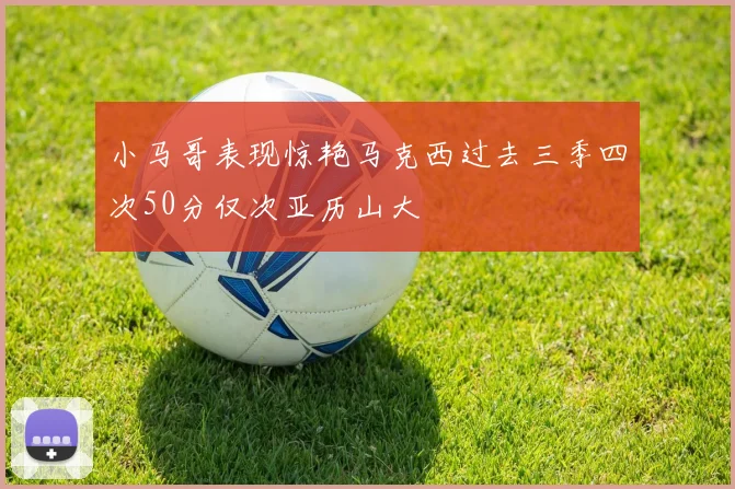 小马哥表现惊艳马克西过去三季四次50分仅次亚历山大